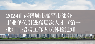 2024山西晋城市高平市部分事业单位引进高层次人才（第一批）、招聘工作人员体检通知