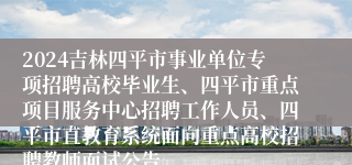 2024吉林四平市事业单位专项招聘高校毕业生、四平市重点项目服务中心招聘工作人员、四平市直教育系统面向重点高校招聘教师面试公告