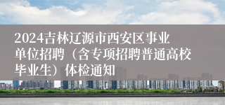 2024吉林辽源市西安区事业单位招聘（含专项招聘普通高校毕业生）体检通知