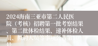 2024海南三亚市第二人民医院（考核）招聘第一批考察结果、第二批体检结果、递补体检人员、拟聘人员等事项公告第10号