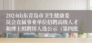 2024山东青岛市卫生健康委员会直属事业单位招聘高级人才和博士拟聘用人选公示（第四批）