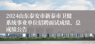 2024山东泰安市新泰市卫健系统事业单位招聘面试成绩、总成绩公告