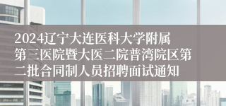 2024辽宁大连医科大学附属第三医院暨大医二院普湾院区第二批合同制人员招聘面试通知