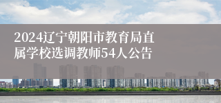 ​2024辽宁朝阳市教育局直属学校选调教师54人公告