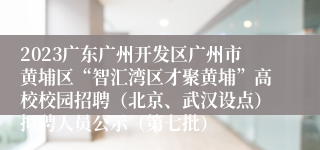 2023广东广州开发区广州市黄埔区“智汇湾区才聚黄埔”高校校园招聘（北京、武汉设点）拟聘人员公示（第七批）