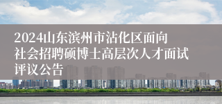 2024山东滨州市沾化区面向社会招聘硕博士高层次人才面试评议公告