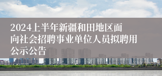 2024上半年新疆和田地区面向社会招聘事业单位人员拟聘用公示公告