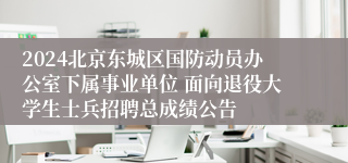 2024北京东城区国防动员办公室下属事业单位 面向退役大学生士兵招聘总成绩公告