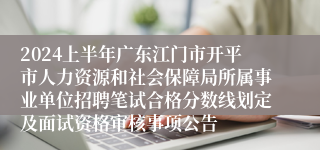 2024上半年广东江门市开平市人力资源和社会保障局所属事业单位招聘笔试合格分数线划定及面试资格审核事项公告