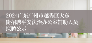 2024广东广州市越秀区大东街招聘平安法治办公室辅助人员拟聘公示