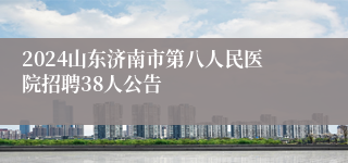 2024山东济南市第八人民医院招聘38人公告