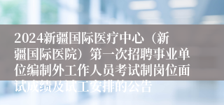 2024新疆国际医疗中心（新疆国际医院）第一次招聘事业单位编制外工作人员考试制岗位面试成绩及试工安排的公告