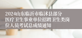 2024山东临沂市临沭县部分医疗卫生事业单位招聘卫生类岗位人员考试总成绩通知