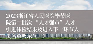 2023浙江省人民医院毕节医院第二批次 “人才强市”人才引进体检结果及进入下一环节人员名单公示（三）