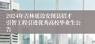 2024年吉林延边安图县招才引智工程引进优秀高校毕业生公告