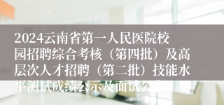 2024云南省第一人民医院校园招聘综合考核（第四批）及高层次人才招聘（第二批）技能水平测试成绩公示及面试公告