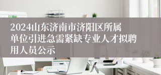 2024山东济南市济阳区所属单位引进急需紧缺专业人才拟聘用人员公示