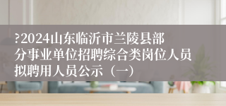 ?2024山东临沂市兰陵县部分事业单位招聘综合类岗位人员拟聘用人员公示（一）