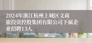 2024年浙江杭州上城区文商旅投资控股集团有限公司下属企业招聘13人