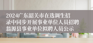 2024广东韶关市在选调生招录中同步开展事业单位人员招聘翁源县事业单位拟聘人员公示