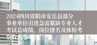 2024四川资阳市安岳县部分事业单位引进急需紧缺专业人才考试总成绩、岗位排名及体检考察有关事项公告