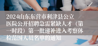 2024山东东营市利津县公立医院公开招聘急需紧缺人才（第一时段）第一批递补进入考察体检范围人员名单的通知