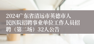 2024广东省清远市英德市人民医院招聘事业单位工作人员招聘（第二场）32人公告