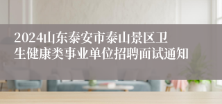 2024山东泰安市泰山景区卫生健康类事业单位招聘面试通知