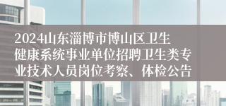 2024山东淄博市博山区卫生健康系统事业单位招聘卫生类专业技术人员岗位考察、体检公告