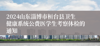 2024山东淄博市桓台县卫生健康系统公费医学生考察体检的通知