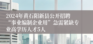 2024年黄石阳新县公开招聘“事业编制企业用”急需紧缺专业高学历人才5人