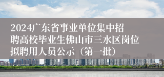 2024广东省事业单位集中招聘高校毕业生佛山市三水区岗位拟聘用人员公示（第一批）