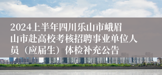 2024上半年四川乐山市峨眉山市赴高校考核招聘事业单位人员（应届生）体检补充公告
