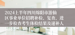 2024上半年四川绵阳市游仙区事业单位招聘补检、复查、进一步检查考生体检结果及递补人员体检结果公告