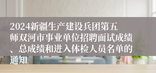 2024新疆生产建设兵团第五师双河市事业单位招聘面试成绩、总成绩和进入体检人员名单的通知