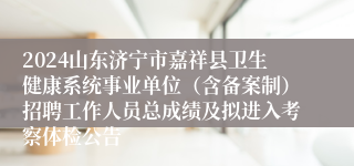 2024山东济宁市嘉祥县卫生健康系统事业单位（含备案制）招聘工作人员总成绩及拟进入考察体检公告