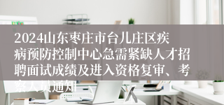 2024山东枣庄市台儿庄区疾病预防控制中心急需紧缺人才招聘面试成绩及进入资格复审、考察人员通知