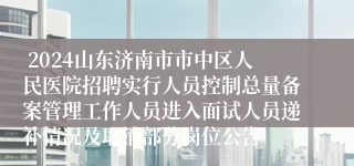  2024山东济南市市中区人民医院招聘实行人员控制总量备案管理工作人员进入面试人员递补情况及取消部分岗位公告