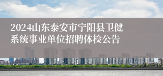 2024山东泰安市宁阳县卫健系统事业单位招聘体检公告