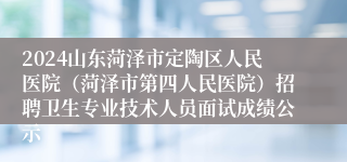 2024山东菏泽市定陶区人民医院（菏泽市第四人民医院）招聘卫生专业技术人员面试成绩公示
