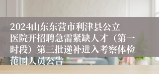 2024山东东营市利津县公立医院开招聘急需紧缺人才（第一时段）第三批递补进入考察体检范围人员公告