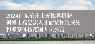 2024山东滨州市无棣县招聘硕博士高层次人才面试评议成绩和考察体检范围人员公告