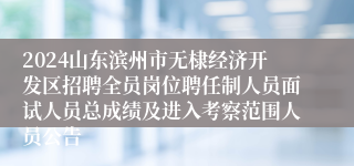 2024山东滨州市无棣经济开发区招聘全员岗位聘任制人员面试人员总成绩及进入考察范围人员公告