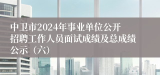 中卫市2024年事业单位公开招聘工作人员面试成绩及总成绩公示（六）