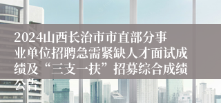 2024山西长治市市直部分事业单位招聘急需紧缺人才面试成绩及“三支一扶”招募综合成绩公告