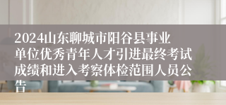 2024山东聊城市阳谷县事业单位优秀青年人才引进最终考试成绩和进入考察体检范围人员公告