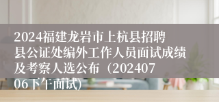 2024福建龙岩市上杭县招聘县公证处编外工作人员面试成绩及考察人选公布（20240706下午面试)