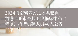 2024海南聚四方之才共建自贸港三亚市公共卫生临床中心（考核）招聘员额人员46人公告（第1号）