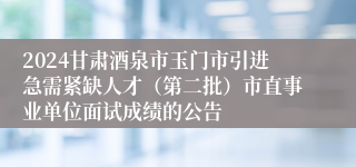 2024甘肃酒泉市玉门市引进急需紧缺人才（第二批）市直事业单位面试成绩的公告