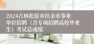 2024吉林松原市扶余市事业单位招聘（含专项招聘高校毕业生）考试总成绩